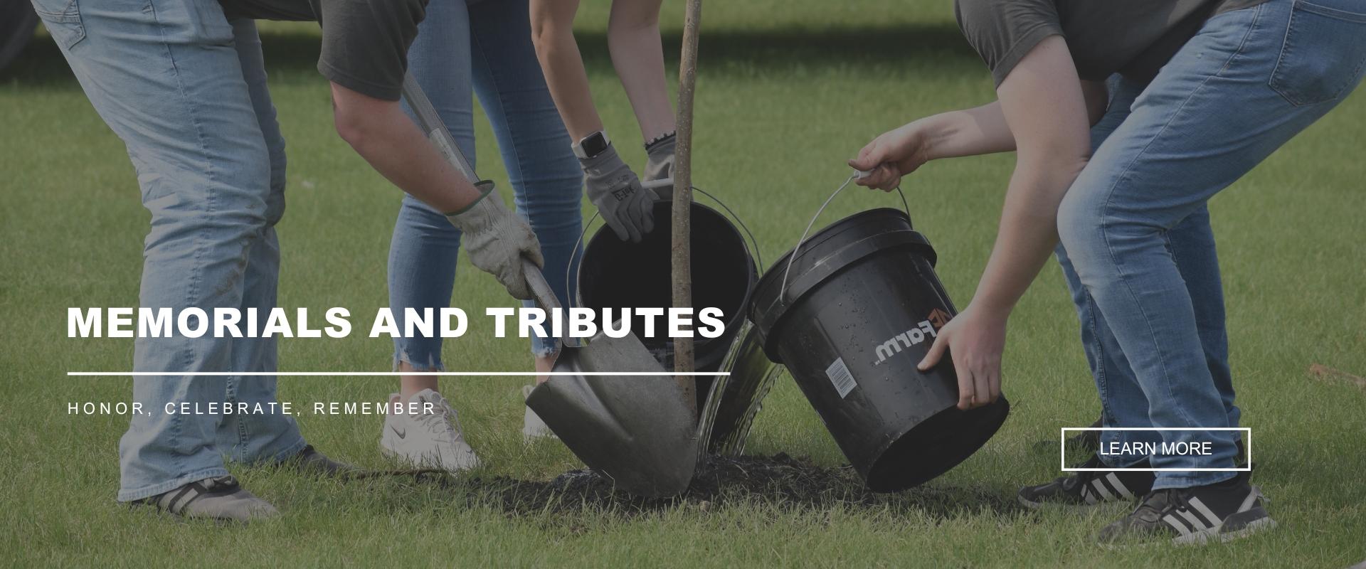 MEMORIALS & TRIBUTES - Honor, Celebrate, Remember - Image with the bottom half of three adults pouring dirt and water into the base of a freshly planted tree. - Learn More button