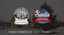 Background is a pictures of the Santa Village barn and holiday tree - Over the top is a Fargo Police snow globe with "POLICE NAVIDAD" on the base, the on the right is the Santa Village logo with a santa hat and snow globe - at the bottom Thursday, December 19 - 4:00-7:00 pm - and Fargo Parks Logo